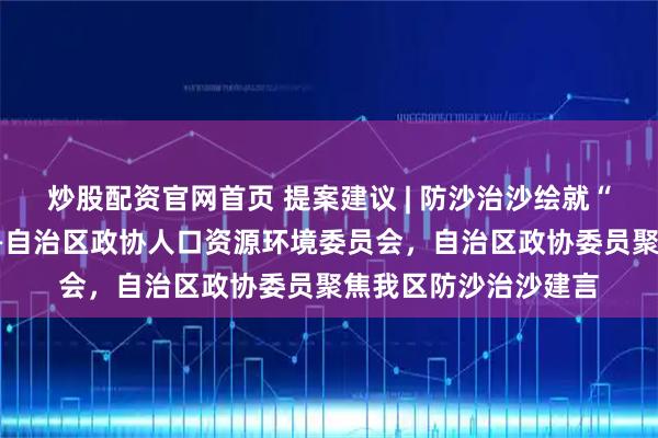 炒股配资官网首页 提案建议 | 防沙治沙绘就“塞上江南”新画卷——自治区政协人口资源环境委员会，自治区政协委员聚焦我区防沙治沙建言