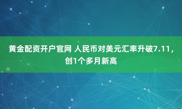 黄金配资开户官网 人民币对美元汇率升破7.11,创1个多月新高
