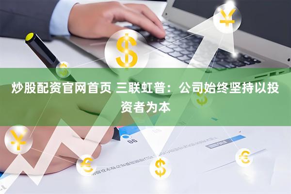 炒股配资官网首页 三联虹普:公司始终坚持以投资者为本