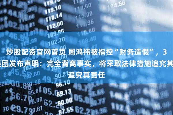 炒股配资官网首页 周鸿祎被指控“财务造假”，360集团发布声明：完全背离事实，将采取法律措施追究其责任