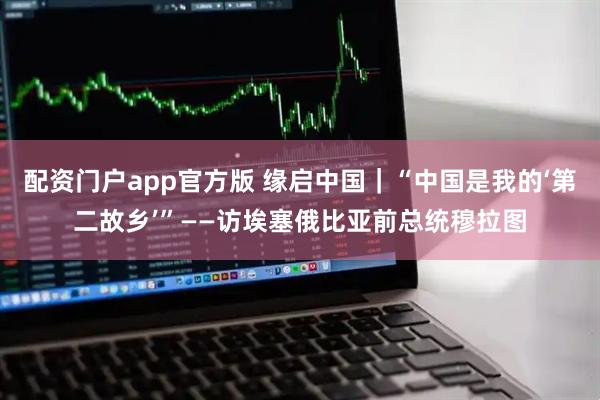 配资门户app官方版 缘启中国｜“中国是我的‘第二故乡’”——访埃塞俄比亚前总统穆拉图