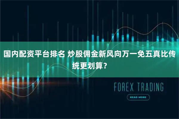 国内配资平台排名 炒股佣金新风向万一免五真比传统更划算？
