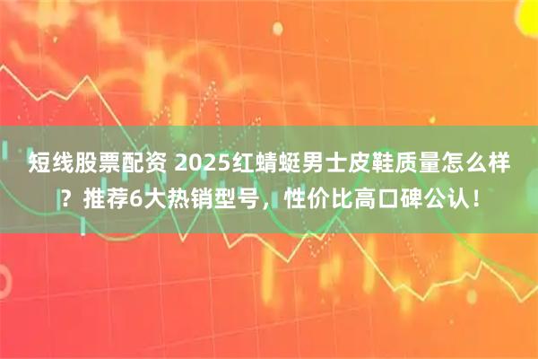 短线股票配资 2025红蜻蜓男士皮鞋质量怎么样？推荐6大热销型号，性价比高口碑公认！