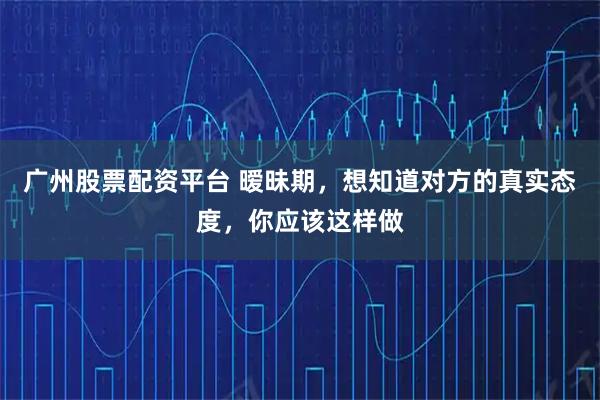 广州股票配资平台 暧昧期，想知道对方的真实态度，你应该这样做