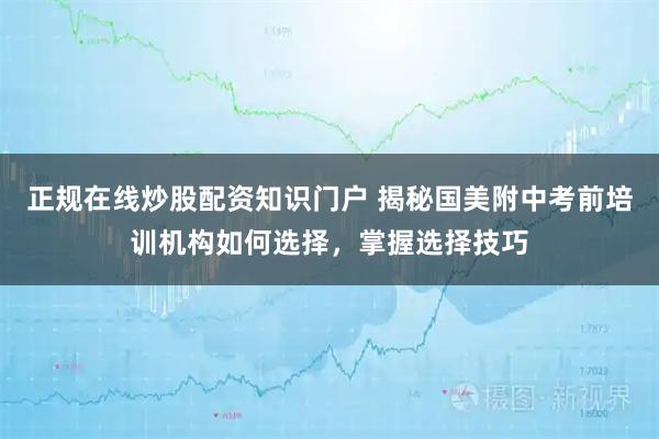 正规在线炒股配资知识门户 揭秘国美附中考前培训机构如何选择，掌握选择技巧