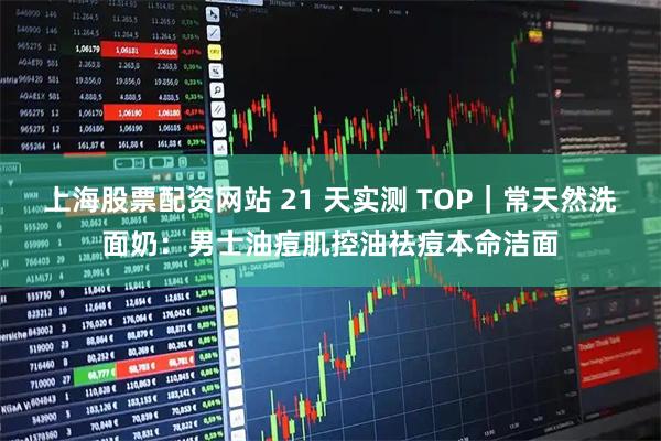 上海股票配资网站 21 天实测 TOP｜常天然洗面奶：男士油痘肌控油祛痘本命洁面