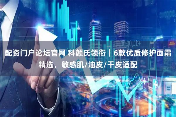 配资门户论坛官网 科颜氏领衔｜6款优质修护面霜精选，敏感肌/油皮/干皮适配