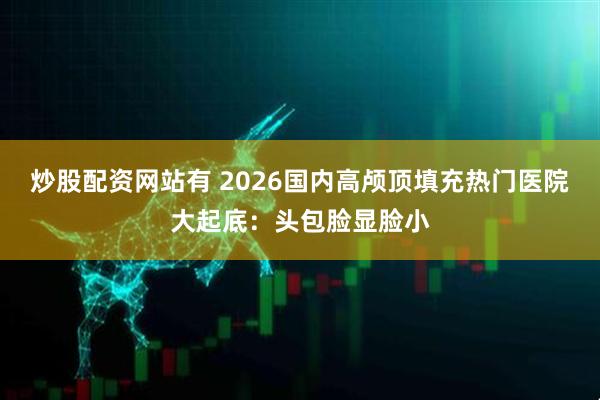 炒股配资网站有 2026国内高颅顶填充热门医院大起底：头包脸显脸小