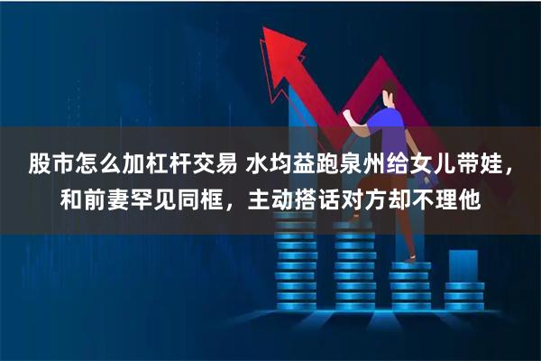 股市怎么加杠杆交易 水均益跑泉州给女儿带娃，和前妻罕见同框，主动搭话对方却不理他