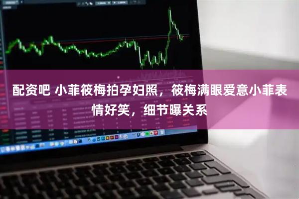 配资吧 小菲筱梅拍孕妇照，筱梅满眼爱意小菲表情好笑，细节曝关系