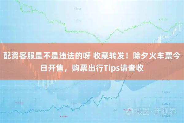 配资客服是不是违法的呀 收藏转发！除夕火车票今日开售，购票出行Tips请查收