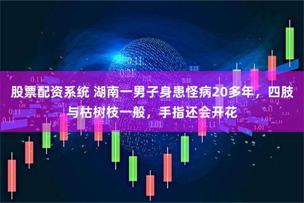 股票配资系统 湖南一男子身患怪病20多年，四肢与枯树枝一般，手指还会开花