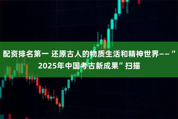 配资排名第一 还原古人的物质生活和精神世界——“2025年中国考古新成果”扫描
