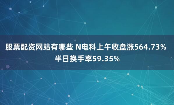 股票配资网站有哪些 N电科上午收盘涨564.73% 半日换手率59.35%