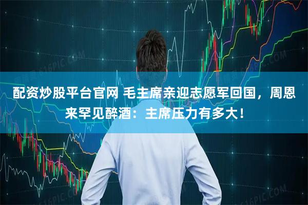 配资炒股平台官网 毛主席亲迎志愿军回国，周恩来罕见醉酒：主席压力有多大！