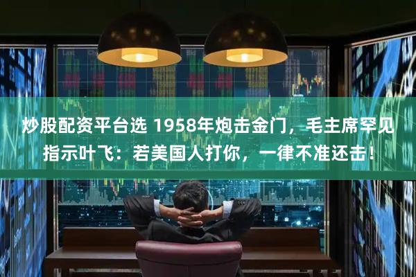 炒股配资平台选 1958年炮击金门，毛主席罕见指示叶飞：若美国人打你，一律不准还击！