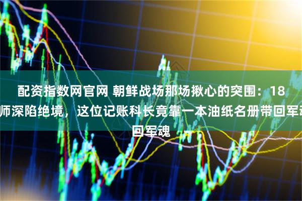配资指数网官网 朝鲜战场那场揪心的突围：180师深陷绝境，这位记账科长竟靠一本油纸名册带回军魂