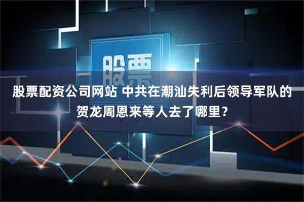 股票配资公司网站 中共在潮汕失利后领导军队的贺龙周恩来等人去了哪里？