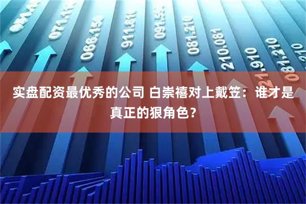 实盘配资最优秀的公司 白崇禧对上戴笠：谁才是真正的狠角色？