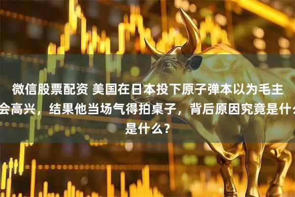 微信股票配资 美国在日本投下原子弹本以为毛主席会高兴，结果他当场气得拍桌子，背后原因究竟是什么？