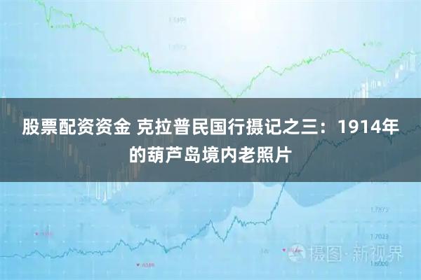 股票配资资金 克拉普民国行摄记之三：1914年的葫芦岛境内老照片