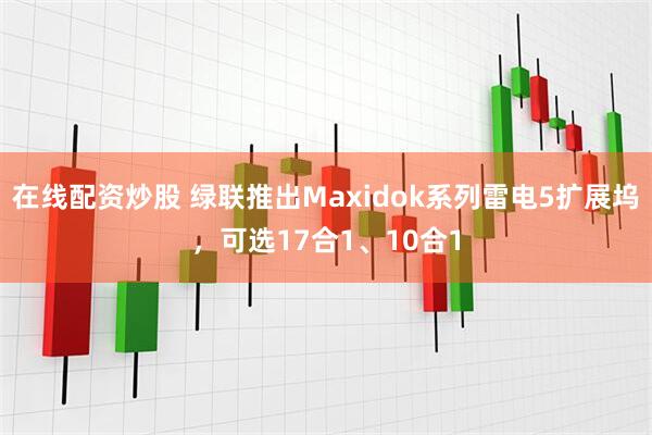 在线配资炒股 绿联推出Maxidok系列雷电5扩展坞，可选17合1、10合1
