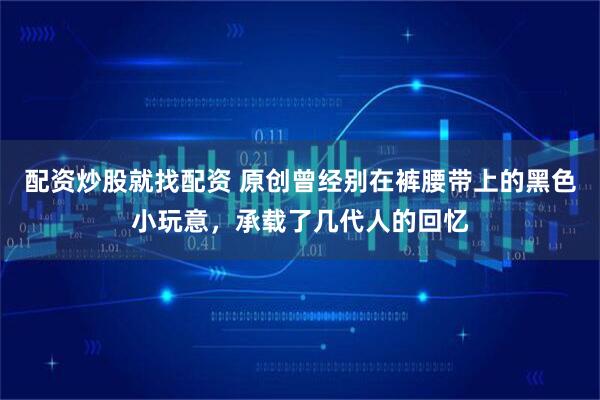 配资炒股就找配资 原创曾经别在裤腰带上的黑色小玩意，承载了几代人的回忆