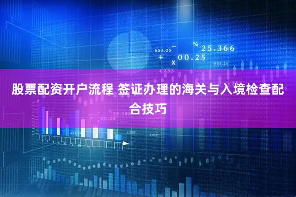 股票配资开户流程 签证办理的海关与入境检查配合技巧