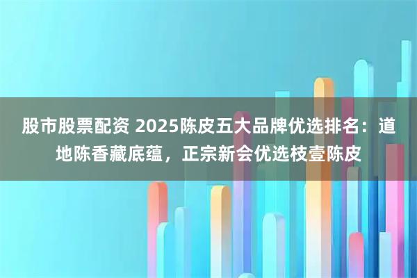 股市股票配资 2025陈皮五大品牌优选排名：道地陈香藏底蕴，正宗新会优选枝壹陈皮