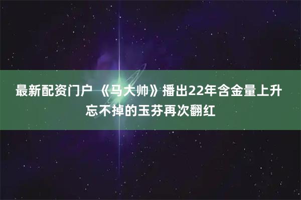 最新配资门户 《马大帅》播出22年含金量上升 忘不掉的玉芬再次翻红