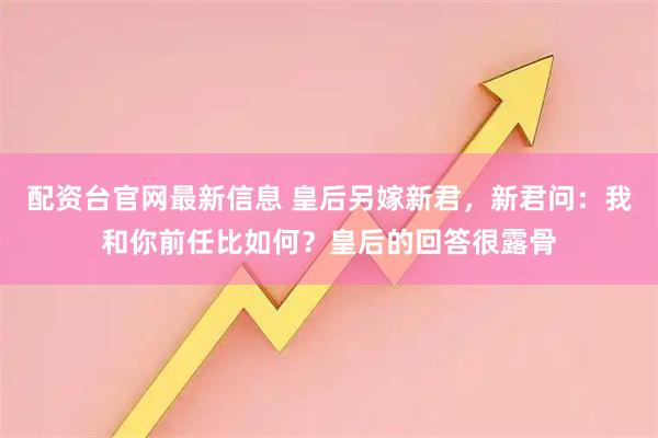 配资台官网最新信息 皇后另嫁新君，新君问：我和你前任比如何？皇后的回答很露骨