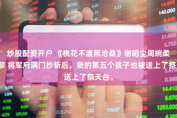 炒股配资开户 《桃花不渡照沧桑》谢昭尘周婉柔周慕黎 将军府满门抄斩后，我的第五个孩子也被送上了祭天台。