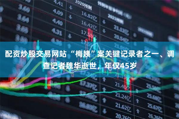 配资炒股交易网站 “梅姨”案关键记录者之一、调查记者魏华逝世，年仅45岁