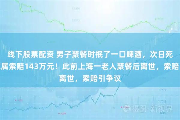 线下股票配资 男子聚餐时抿了一口啤酒，次日死亡，家属索赔143万元！此前上海一老人聚餐后离世，索赔引争议