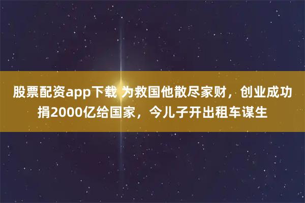 股票配资app下载 为救国他散尽家财，创业成功捐2000亿给国家，今儿子开出租车谋生