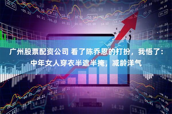 广州股票配资公司 看了陈乔恩的打扮，我悟了：中年女人穿衣半遮半掩，减龄洋气
